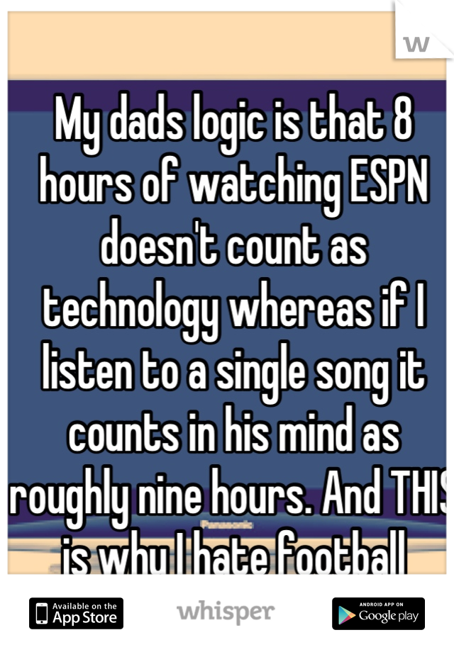 My dads logic is that 8 hours of watching ESPN doesn't count as technology whereas if I listen to a single song it counts in his mind as roughly nine hours. And THIS is why I hate football