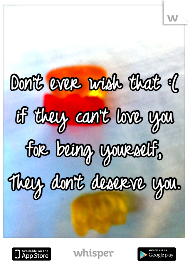 Don't ever wish that :( 
if they can't love you for being yourself, 
They don't deserve you.