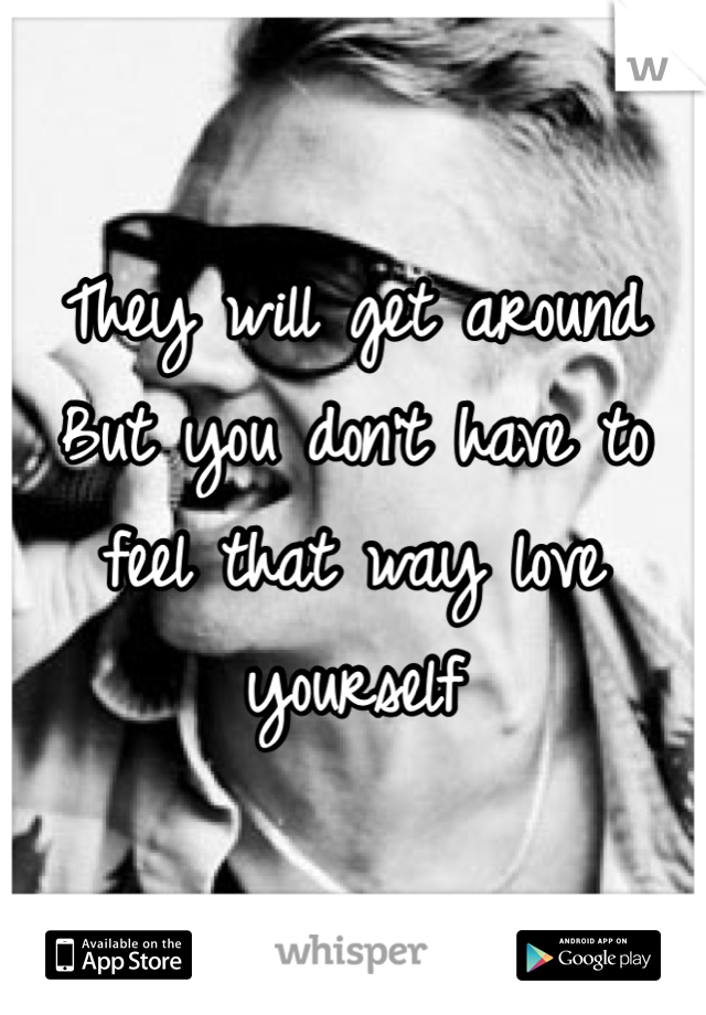 They will get around 
But you don't have to feel that way love yourself