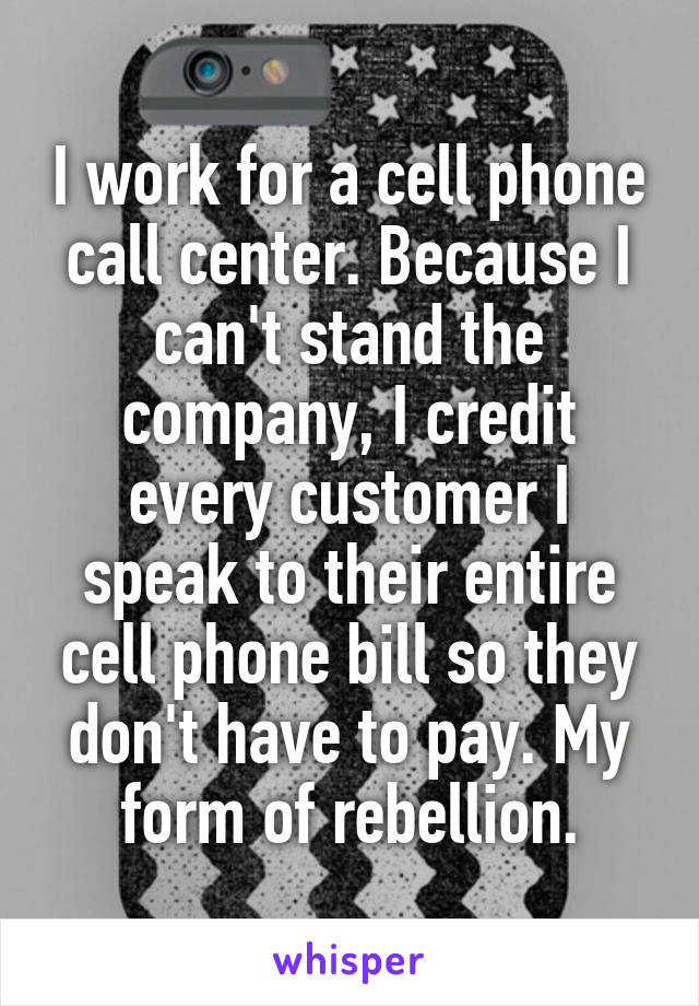 I work for a cell phone call center. Because I can't stand the company, I credit every customer I speak to their entire cell phone bill so they don't have to pay. My form of rebellion.
