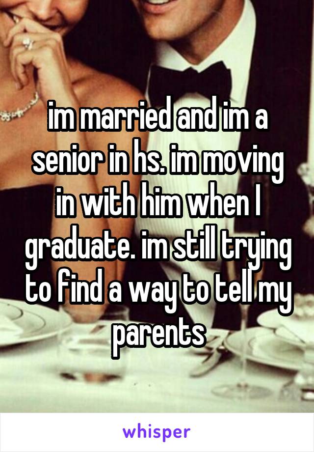 im married and im a senior in hs. im moving in with him when I graduate. im still trying to find a way to tell my parents