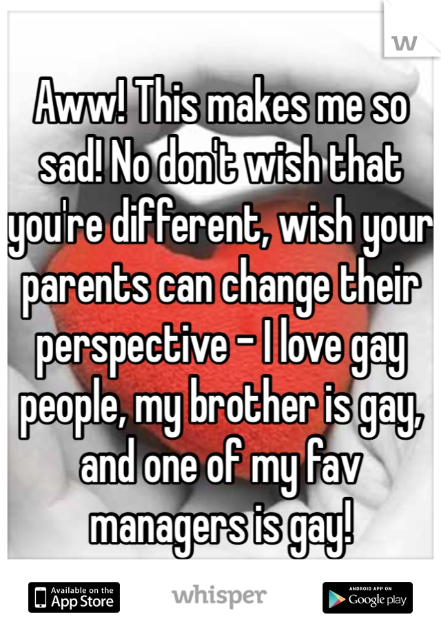 Aww! This makes me so sad! No don't wish that you're different, wish your parents can change their perspective - I love gay people, my brother is gay, and one of my fav managers is gay! 