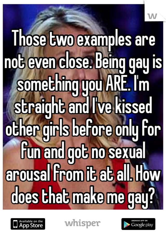 Those two examples are not even close. Being gay is something you ARE. I'm straight and I've kissed other girls before only for fun and got no sexual arousal from it at all. How does that make me gay?