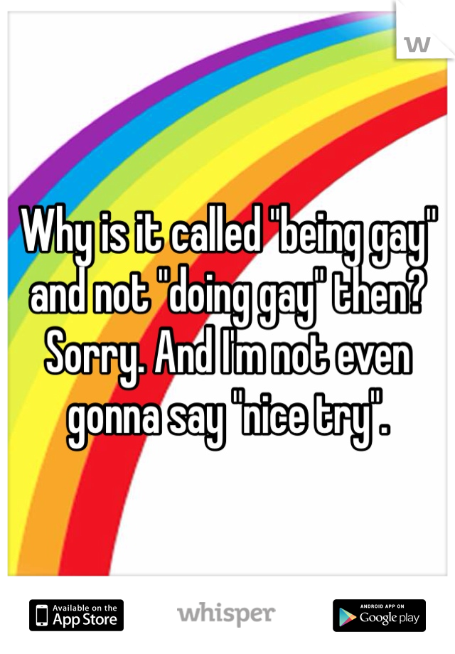 Why is it called "being gay" and not "doing gay" then? Sorry. And I'm not even gonna say "nice try".