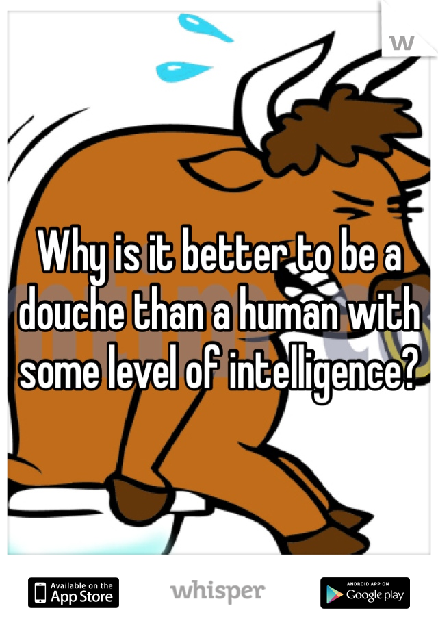 Why is it better to be a douche than a human with some level of intelligence?