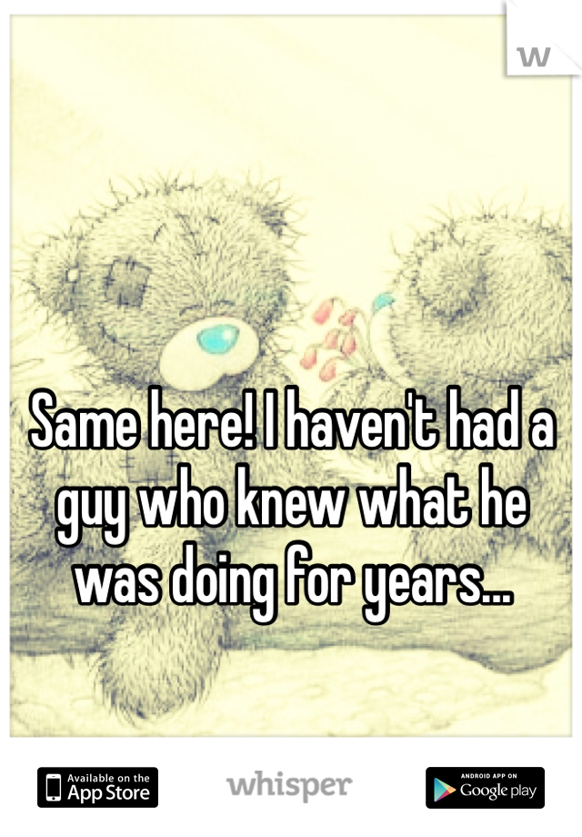 Same here! I haven't had a guy who knew what he was doing for years...