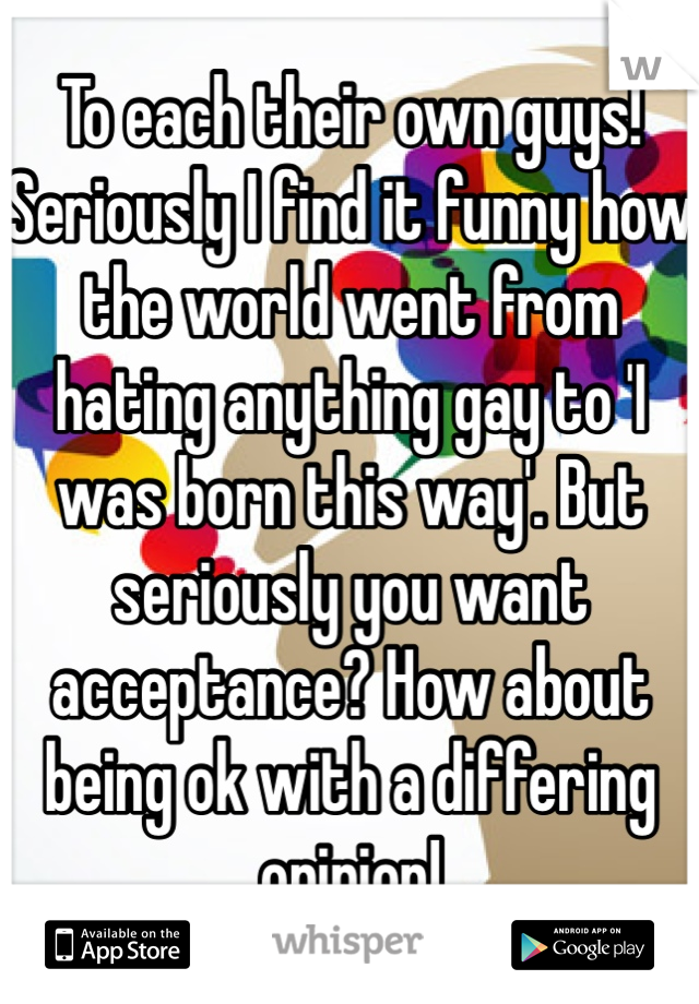 To each their own guys! Seriously I find it funny how the world went from hating anything gay to 'I was born this way'. But seriously you want acceptance? How about being ok with a differing opinion!