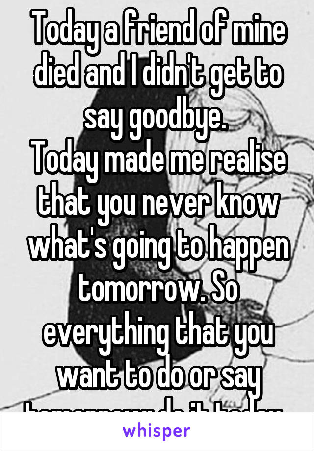 Today a friend of mine died and I didn't get to say goodbye. 
Today made me realise that you never know what's going to happen tomorrow. So everything that you want to do or say tomorrow: do it today. 