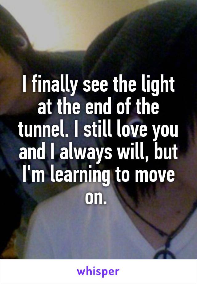 I finally see the light at the end of the tunnel. I still love you and I always will, but I'm learning to move on. 