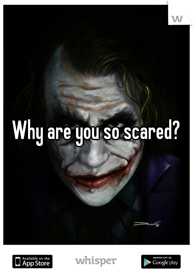Why are you so scared?