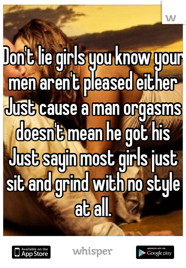 Don't lie girls you know your men aren't pleased either Just cause a man orgasms doesn't mean he got his Just sayin most girls just sit and grind with no style at all.