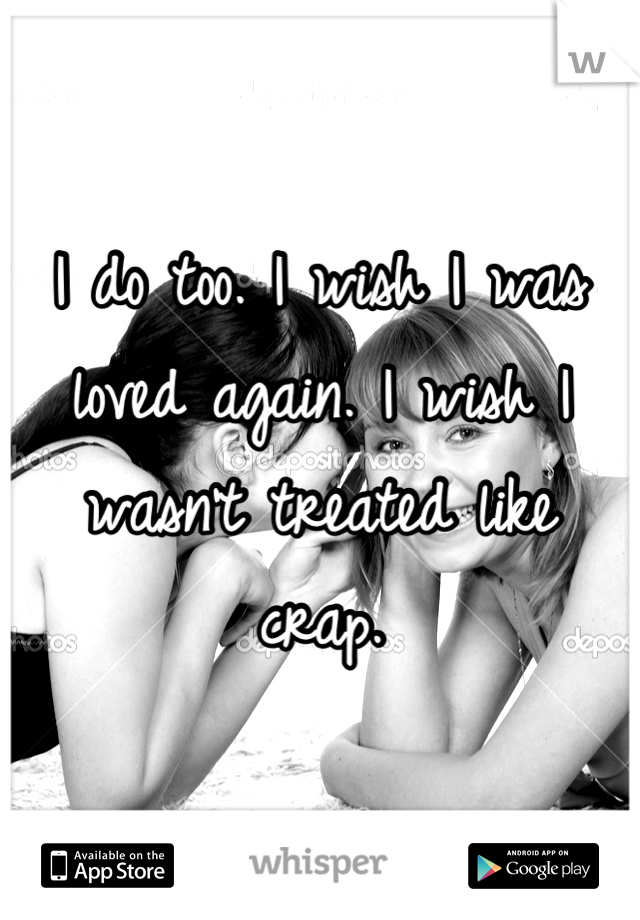 I do too. I wish I was loved again. I wish I wasn't treated like crap.