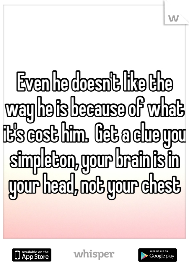 Even he doesn't like the way he is because of what it's cost him.  Get a clue you simpleton, your brain is in your head, not your chest