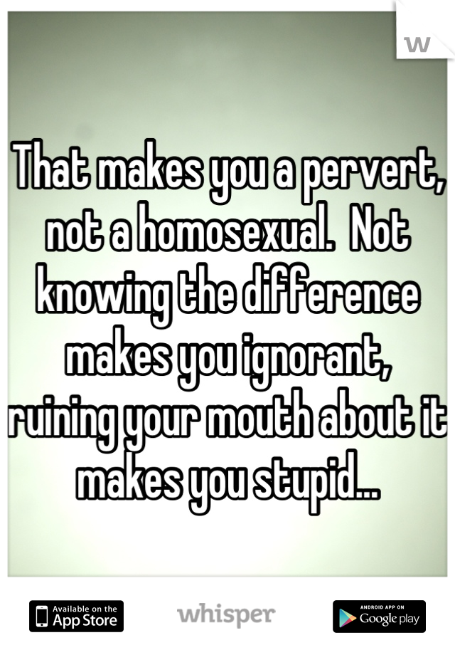 That makes you a pervert, not a homosexual.  Not knowing the difference makes you ignorant,  ruining your mouth about it makes you stupid...