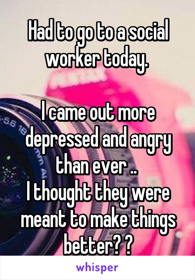 Had to go to a social worker today. 

I came out more depressed and angry than ever .. 
I thought they were meant to make things better? 😔