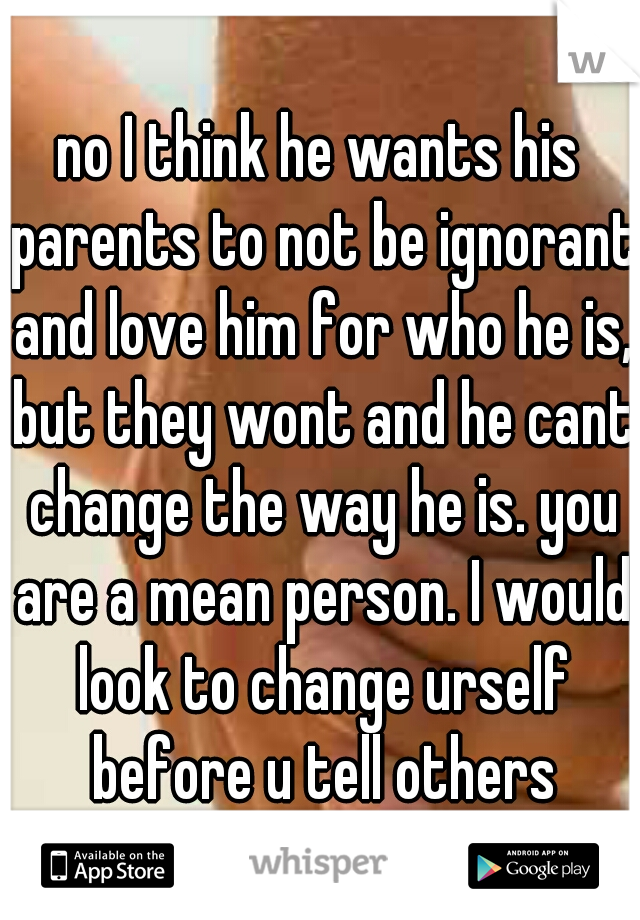 no I think he wants his parents to not be ignorant and love him for who he is, but they wont and he cant change the way he is. you are a mean person. I would look to change urself before u tell others