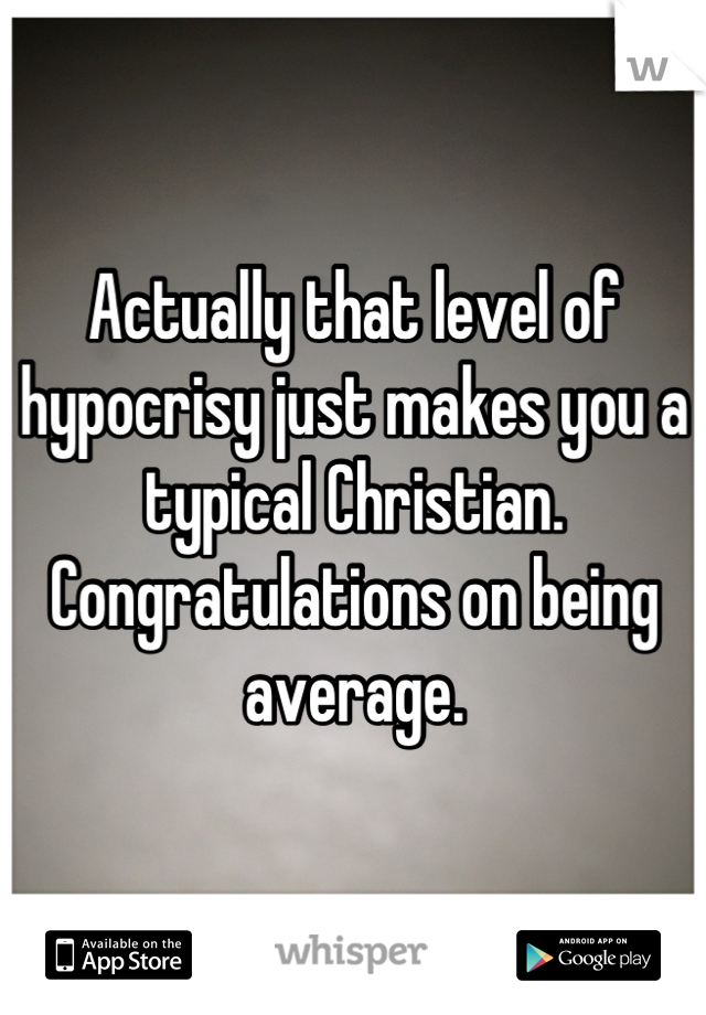 Actually that level of hypocrisy just makes you a typical Christian.  Congratulations on being average.