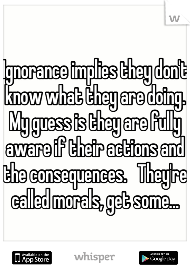 Ignorance implies they don't know what they are doing.  My guess is they are fully aware if their actions and the consequences.   They're called morals, get some...