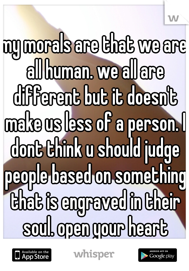 my morals are that we are all human. we all are different but it doesn't make us less of a person. I dont think u should judge people based on something that is engraved in their soul. open your heart