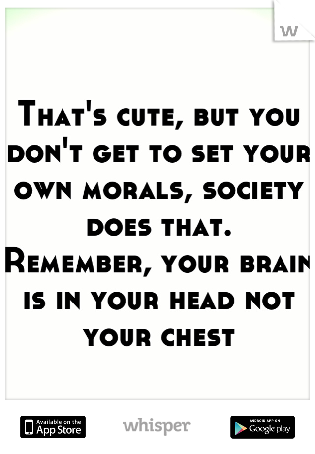 That's cute, but you don't get to set your own morals, society does that.  Remember, your brain is in your head not your chest