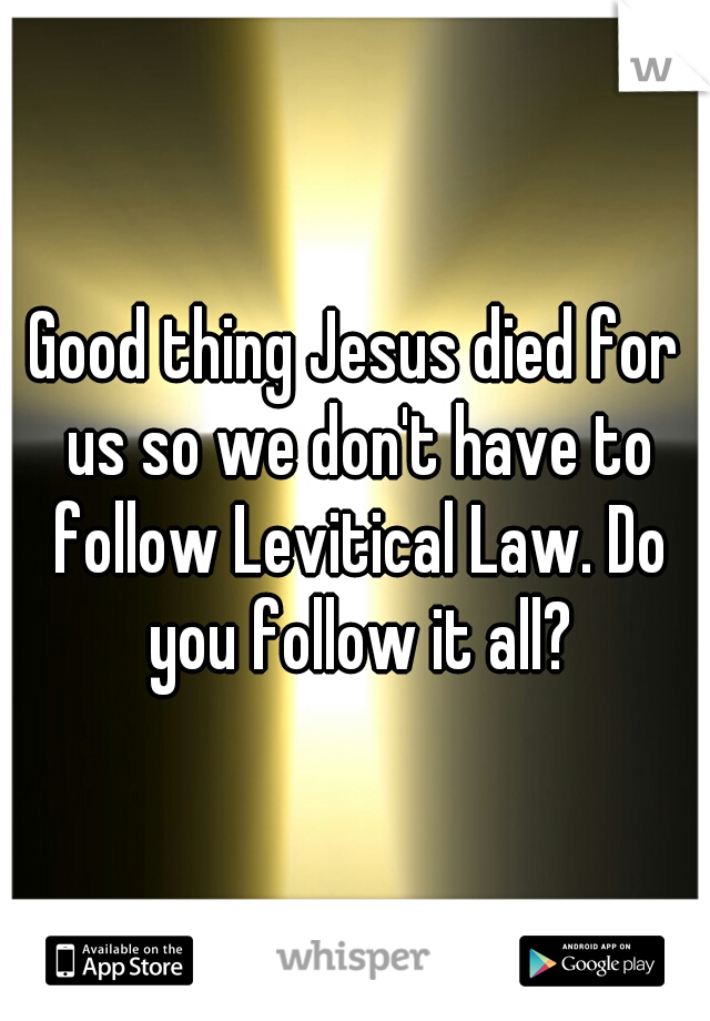 Good thing Jesus died for us so we don't have to follow Levitical Law. Do you follow it all?