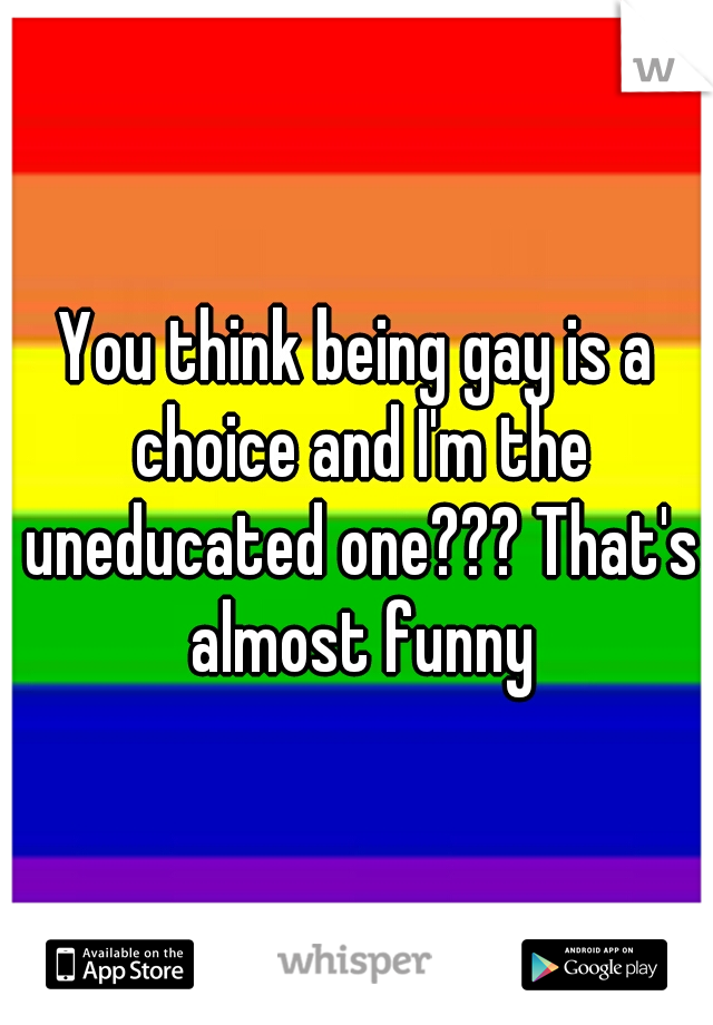 You think being gay is a choice and I'm the uneducated one??? That's almost funny