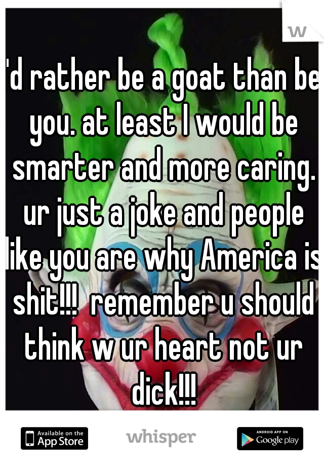 I'd rather be a goat than be you. at least I would be smarter and more caring. ur just a joke and people like you are why America is shit!!!  remember u should think w ur heart not ur dick!!!