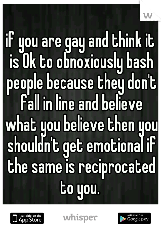 if you are gay and think it is Ok to obnoxiously bash people because they don't fall in line and believe what you believe then you shouldn't get emotional if the same is reciprocated to you. 