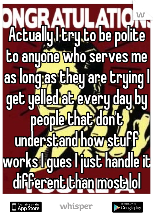 Actually I try to be polite to anyone who serves me as long as they are trying I get yelled at every day by people that don't understand how stuff works I gues I just handle it different than most lol