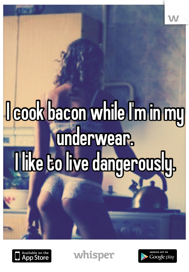 I cook bacon while I'm in my underwear.
I like to live dangerously. 
