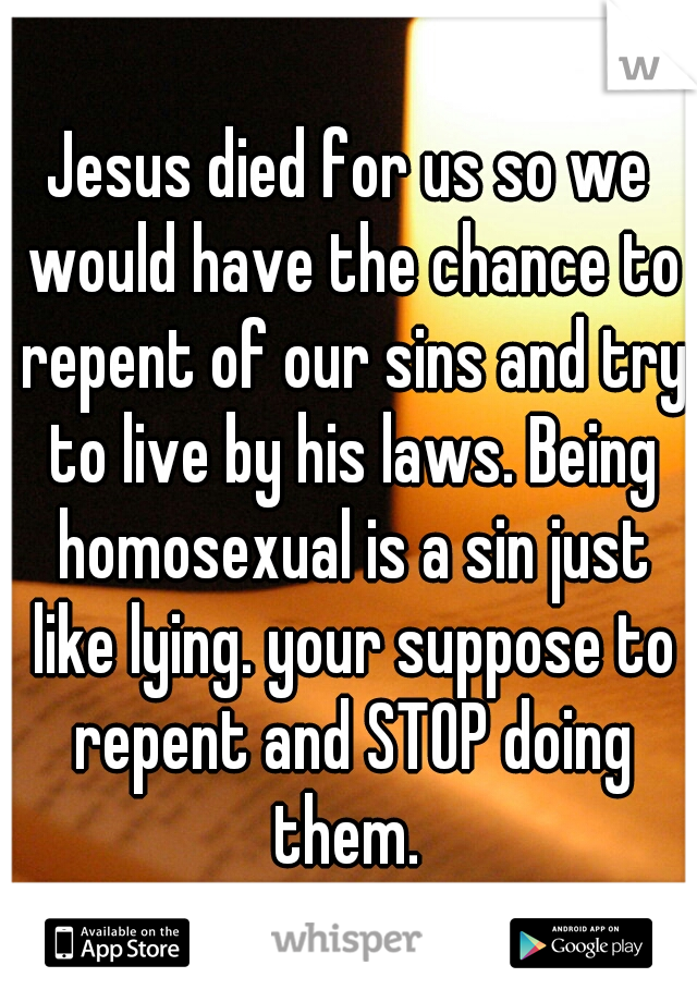 Jesus died for us so we would have the chance to repent of our sins and try to live by his laws. Being homosexual is a sin just like lying. your suppose to repent and STOP doing them. 