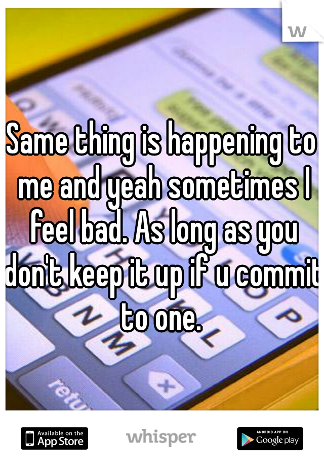 Same thing is happening to me and yeah sometimes I feel bad. As long as you don't keep it up if u commit to one. 