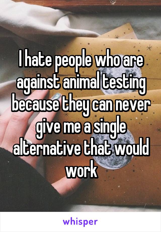 I hate people who are against animal testing because they can never give me a single alternative that would work