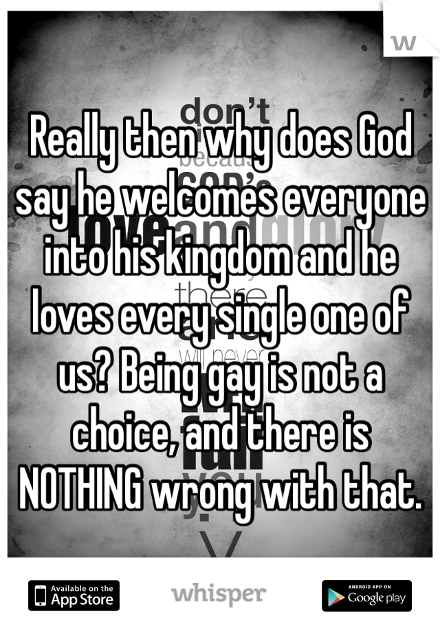 Really then why does God say he welcomes everyone into his kingdom and he loves every single one of us? Being gay is not a choice, and there is NOTHING wrong with that.