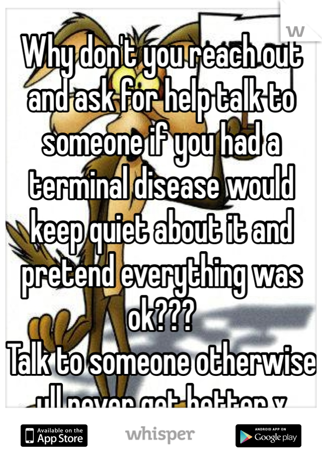 Why don't you reach out and ask for help talk to someone if you had a terminal disease would keep quiet about it and pretend everything was ok???
Talk to someone otherwise ull never get better x