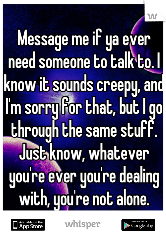 Message me if ya ever need someone to talk to. I know it sounds creepy, and I'm sorry for that, but I go through the same stuff. Just know, whatever you're ever you're dealing with, you're not alone.