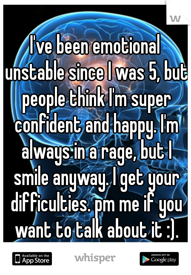 I've been emotional unstable since I was 5, but people think I'm super confident and happy. I'm always in a rage, but I smile anyway. I get your difficulties. pm me if you want to talk about it :).