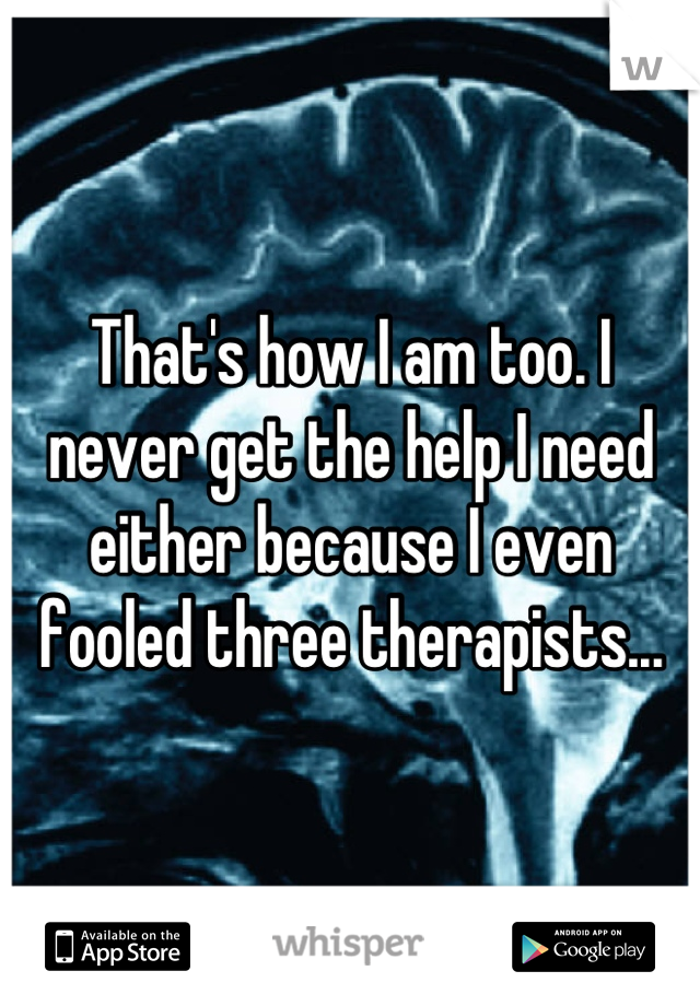 That's how I am too. I never get the help I need either because I even fooled three therapists...