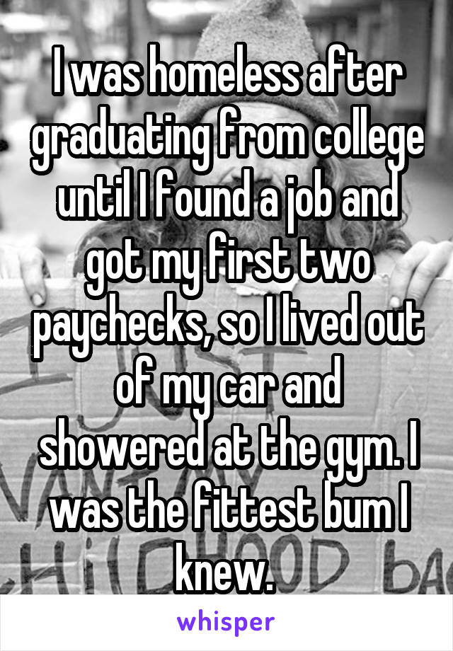 I was homeless after graduating from college until I found a job and got my first two paychecks, so I lived out of my car and showered at the gym. I was the fittest bum I knew. 