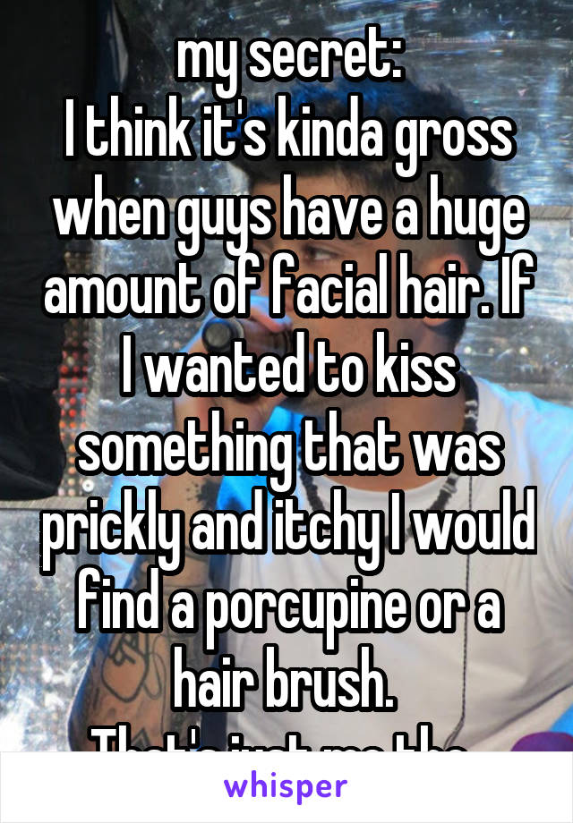 my secret:
I think it's kinda gross when guys have a huge amount of facial hair. If I wanted to kiss something that was prickly and itchy I would find a porcupine or a hair brush. 
That's just me tho. 