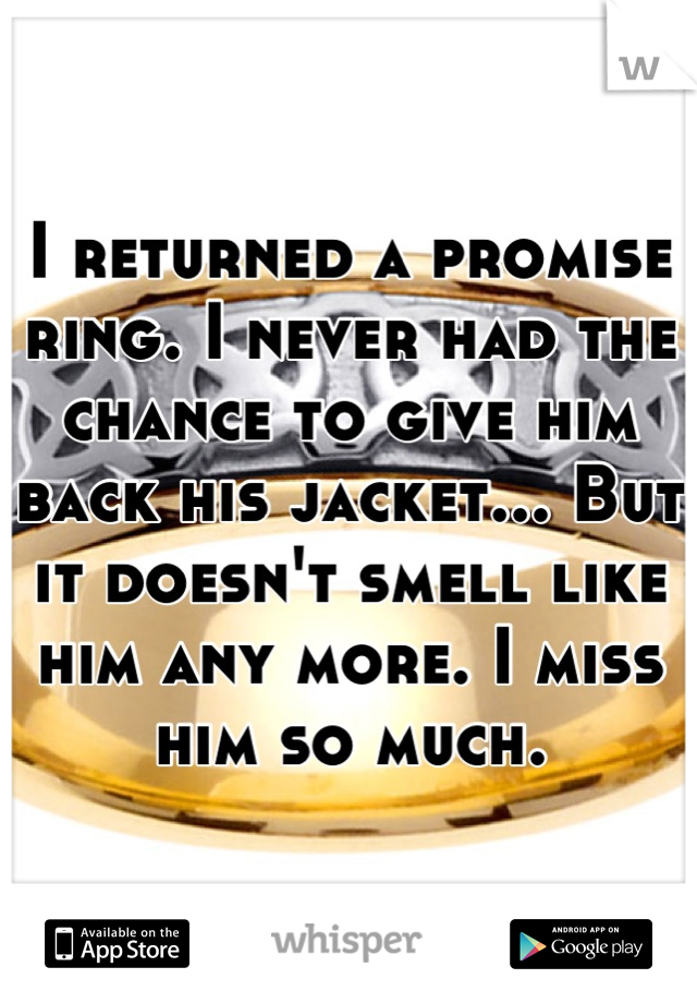 I returned a promise ring. I never had the chance to give him back his jacket... But it doesn't smell like him any more. I miss him so much.