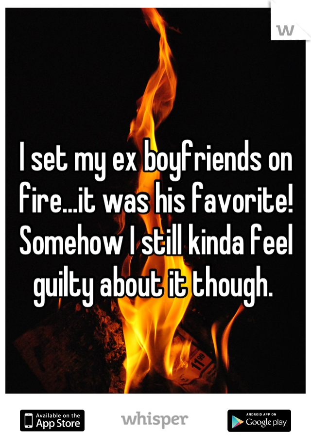 I set my ex boyfriends on fire...it was his favorite! Somehow I still kinda feel guilty about it though. 