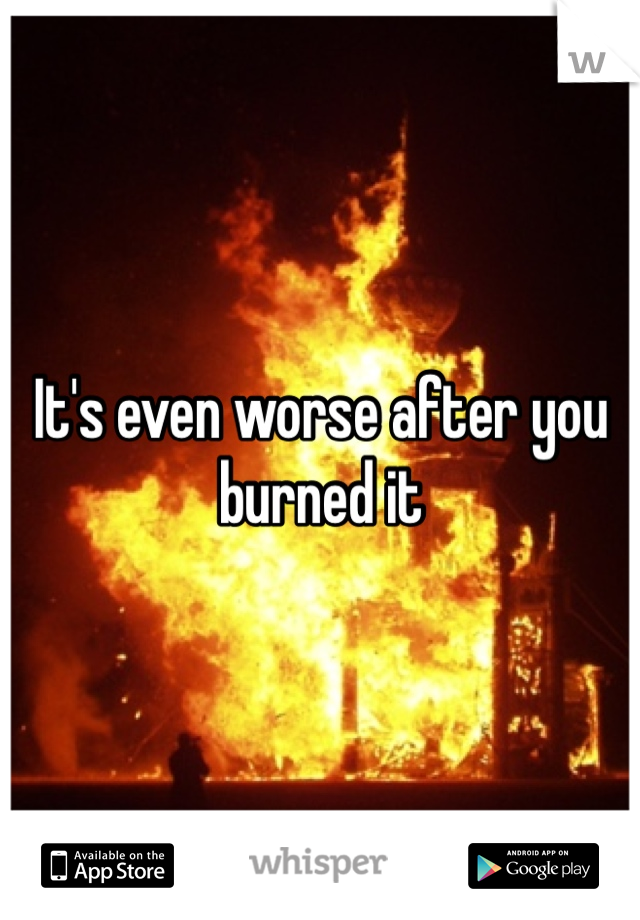 It's even worse after you burned it