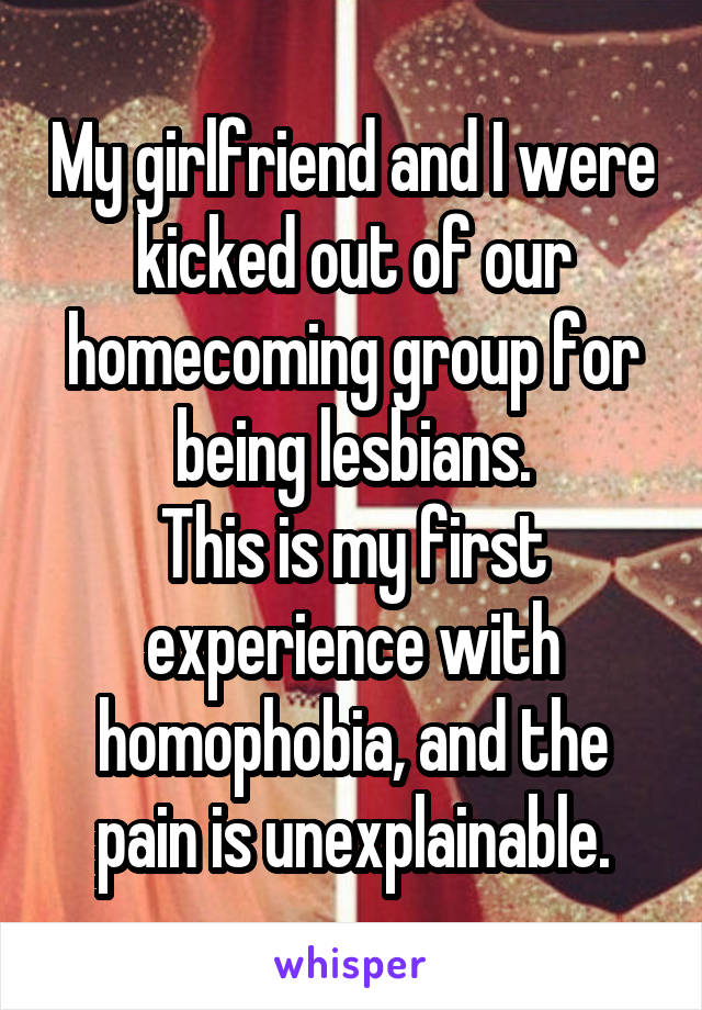 My girlfriend and I were kicked out of our homecoming group for being lesbians.
This is my first experience with homophobia, and the pain is unexplainable.