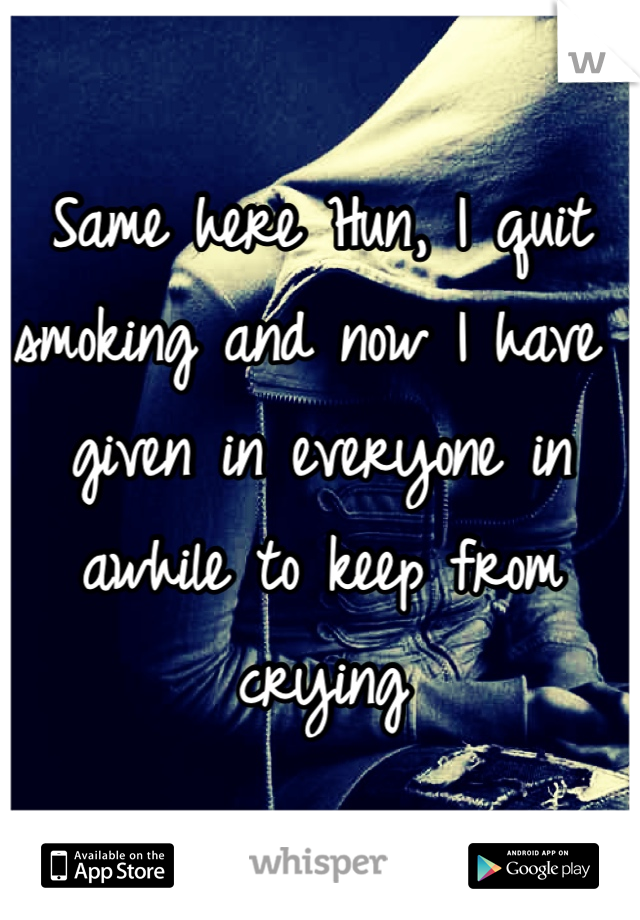 Same here Hun, I quit smoking and now I have given in everyone in awhile to keep from crying 