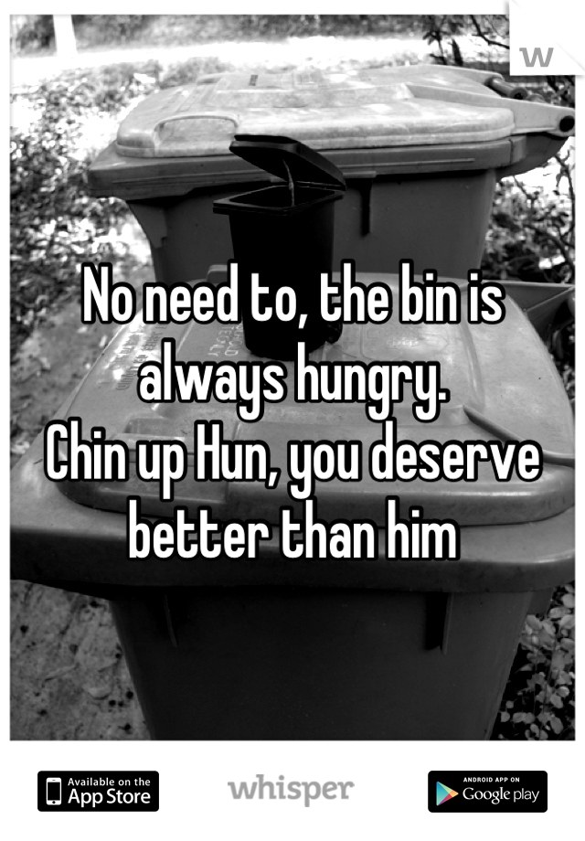 No need to, the bin is always hungry. 
Chin up Hun, you deserve better than him