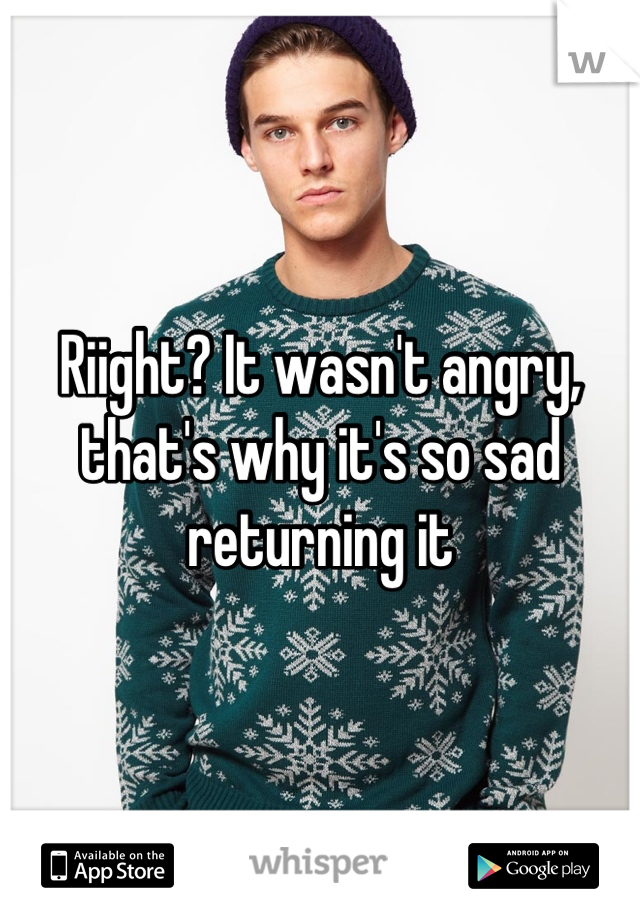 Riight? It wasn't angry, that's why it's so sad returning it