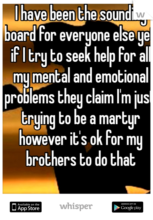 I have been the sounding board for everyone else yet if I try to seek help for all my mental and emotional problems they claim I'm just trying to be a martyr however it's ok for my brothers to do that 