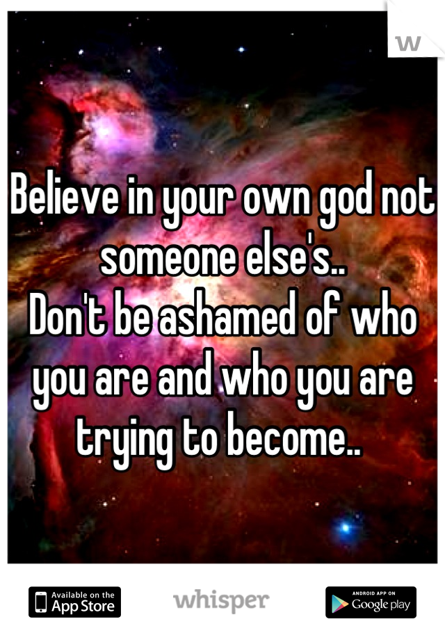 Believe in your own god not someone else's..
Don't be ashamed of who you are and who you are trying to become.. 