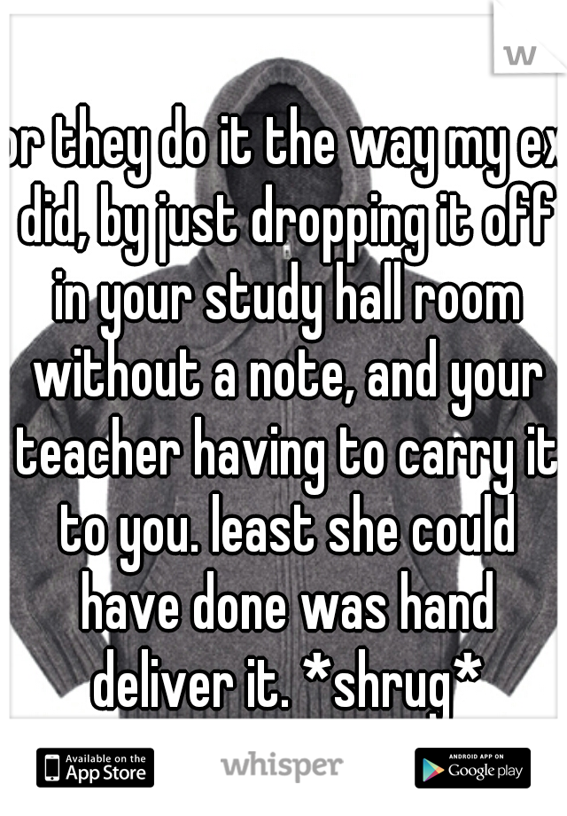 or they do it the way my ex did, by just dropping it off in your study hall room without a note, and your teacher having to carry it to you. least she could have done was hand deliver it. *shrug*